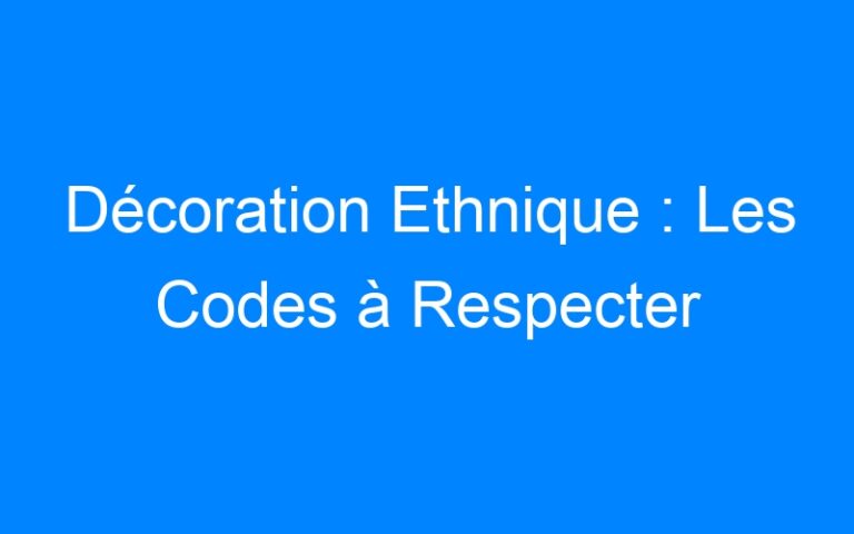 Décoration Ethnique : Les Codes à Respecter