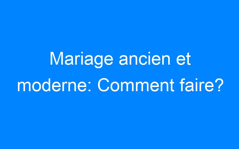 You are currently viewing Mariage ancien et moderne: Comment faire?
